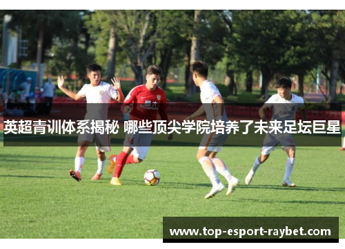 英超青训体系揭秘 哪些顶尖学院培养了未来足坛巨星