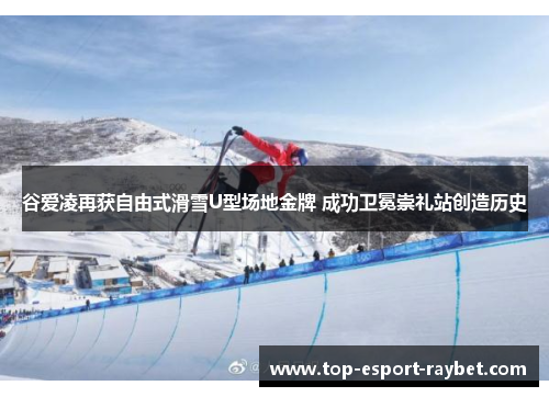 谷爱凌再获自由式滑雪U型场地金牌 成功卫冕崇礼站创造历史