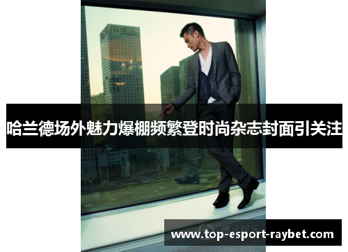 哈兰德场外魅力爆棚频繁登时尚杂志封面引关注