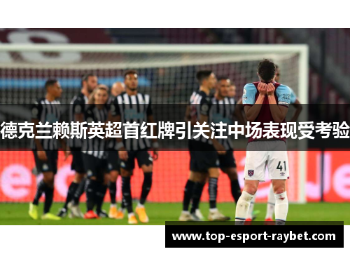 德克兰赖斯英超首红牌引关注中场表现受考验 德克兰赖斯英超首红牌引关注中场表现受考验