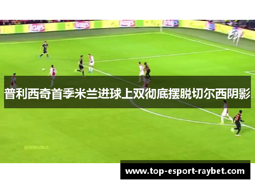 普利西奇首季米兰进球上双彻底摆脱切尔西阴影