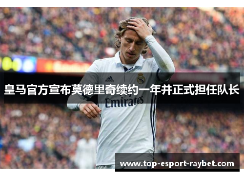 皇马官方宣布莫德里奇续约一年并正式担任队长