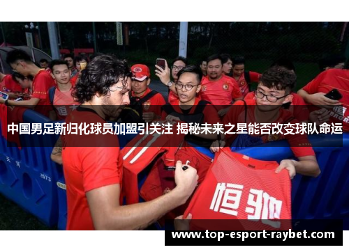 中国男足新归化球员加盟引关注 揭秘未来之星能否改变球队命运